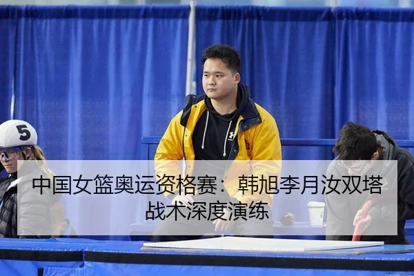 中国女篮奥运资格赛：韩旭李月汝双塔战术深度演练
