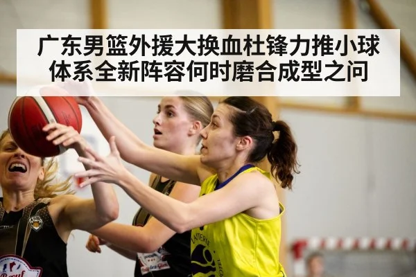 广东男篮外援大换血杜锋力推小球体系全新阵容何时磨合成型之问