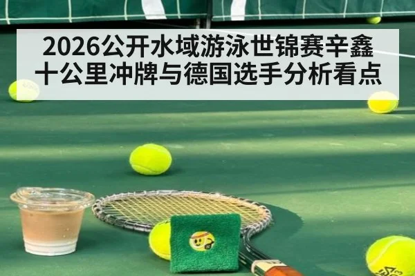 2026公开水域游泳世锦赛辛鑫十公里冲牌与德国选手分析看点